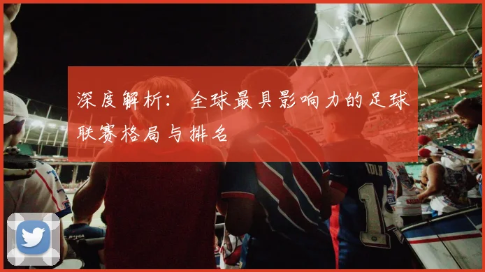 深度解析:全球最具影响力的足球联赛格局与排名