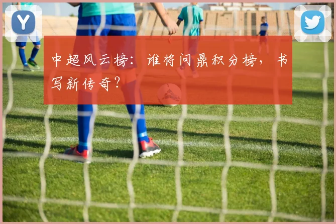 中超风云榜:谁将问鼎积分榜,书写新传奇?