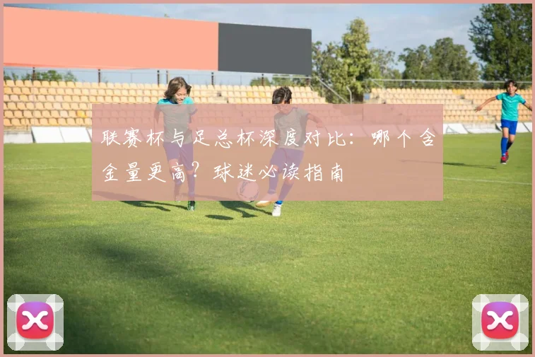 联赛杯与足总杯深度对比：哪个含金量更高？球迷必读指南
