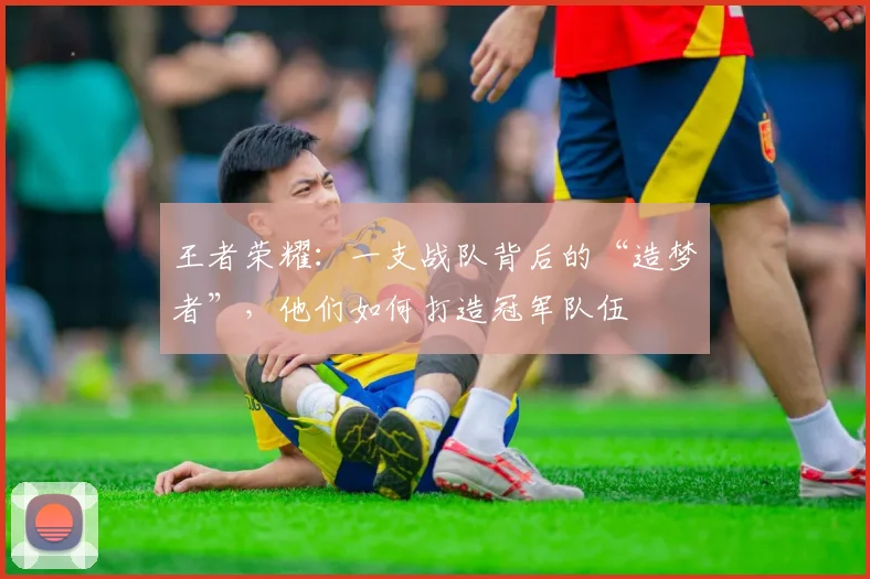 王者荣耀：一支战队背后的“造梦者”，他们如何打造冠军队伍