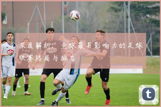 深度解析:全球最具影响力的足球联赛格局与排名